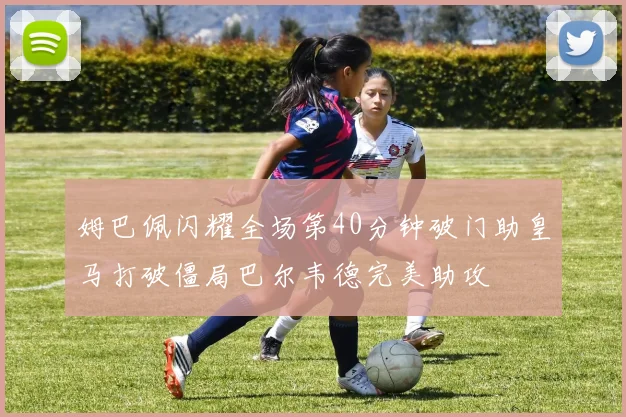姆巴佩闪耀全场第40分钟破门助皇马打破僵局巴尔韦德完美助攻