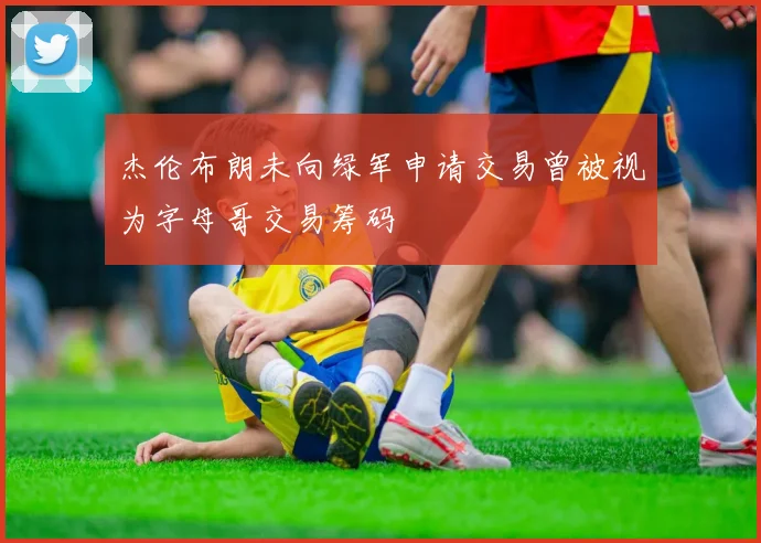 杰伦布朗未向绿军申请交易曾被视为字母哥交易筹码