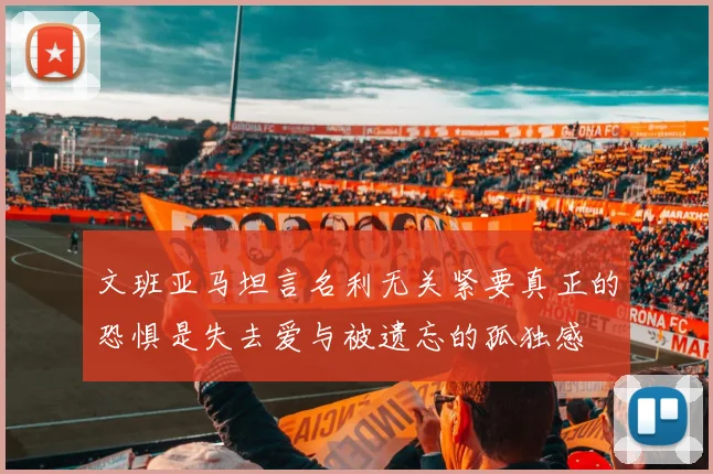 文班亚马坦言名利无关紧要真正的恐惧是失去爱与被遗忘的孤独感