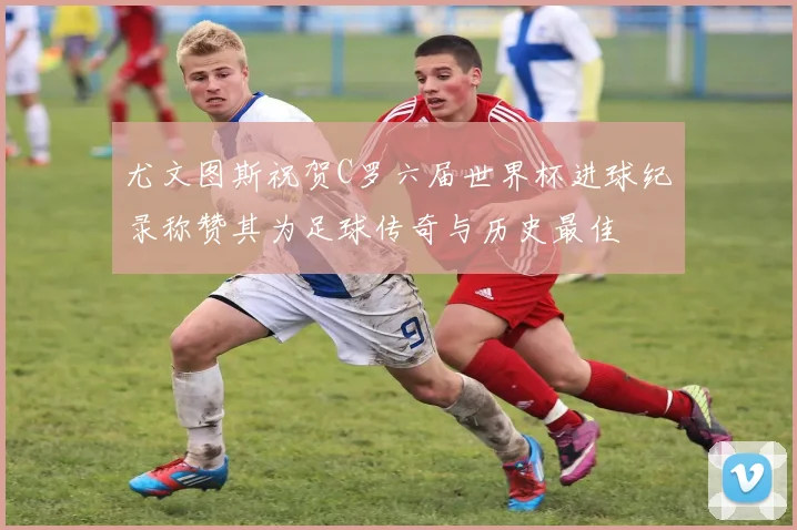 尤文图斯祝贺C罗六届世界杯进球纪录称赞其为足球传奇与历史最佳