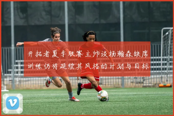 开拓者夏季联赛主帅谈杨瀚森缺席训练仍将延续其风格的计划与目标