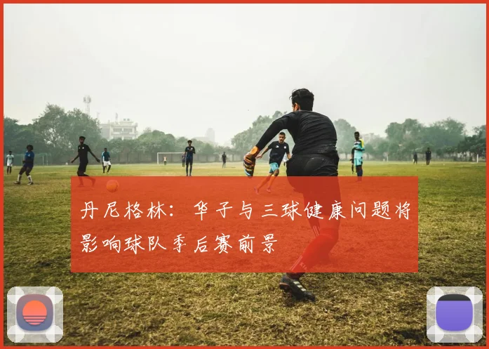丹尼格林：华子与三球健康问题将影响球队季后赛前景