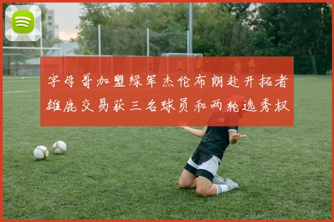 字母哥加盟绿军杰伦布朗赴开拓者雄鹿交易获三名球员和两轮选秀权