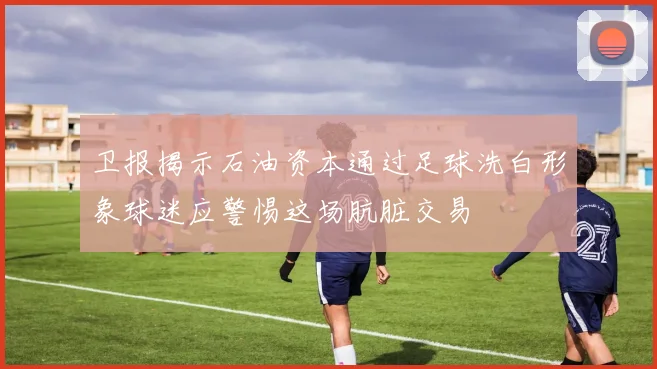 卫报揭示石油资本通过足球洗白形象球迷应警惕这场肮脏交易