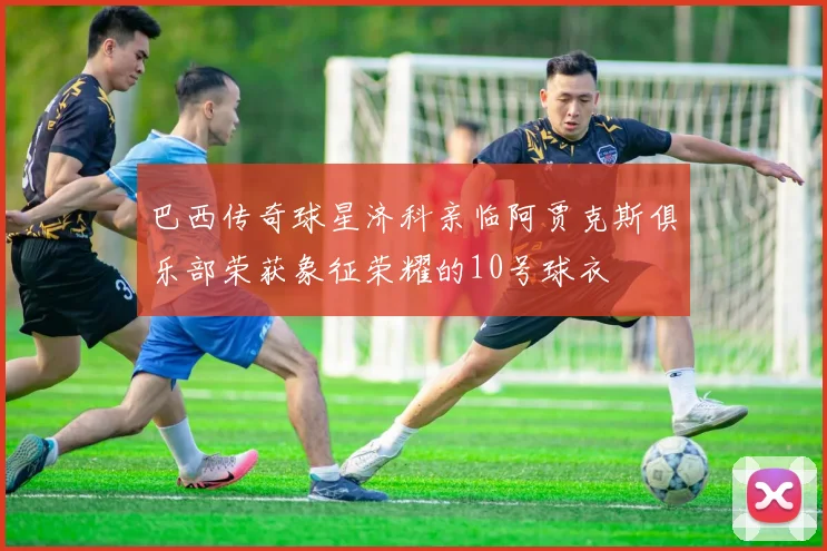 巴西传奇球星济科亲临阿贾克斯俱乐部荣获象征荣耀的10号球衣
