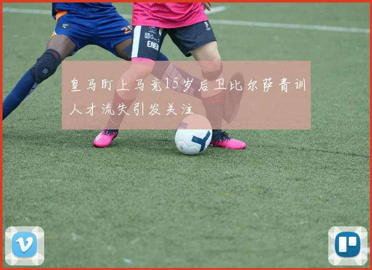 皇马盯上马竞15岁后卫比尔萨青训人才流失引发关注