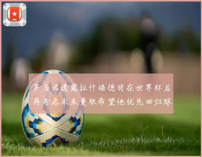 罗马诺透露拉什福德将在世界杯后再考虑未来曼联希望他优先回归球队