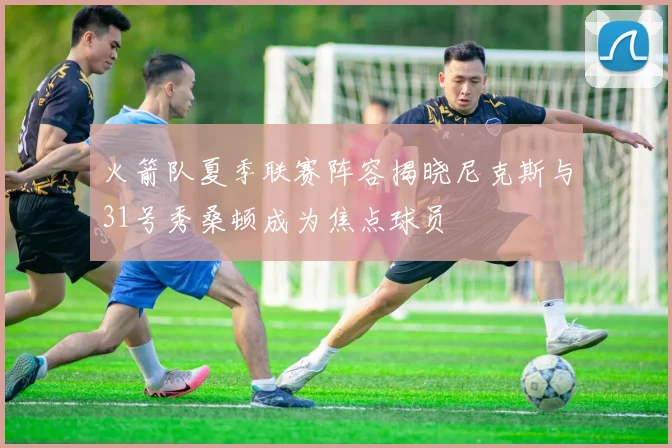 火箭队夏季联赛阵容揭晓尼克斯与31号秀桑顿成为焦点球员