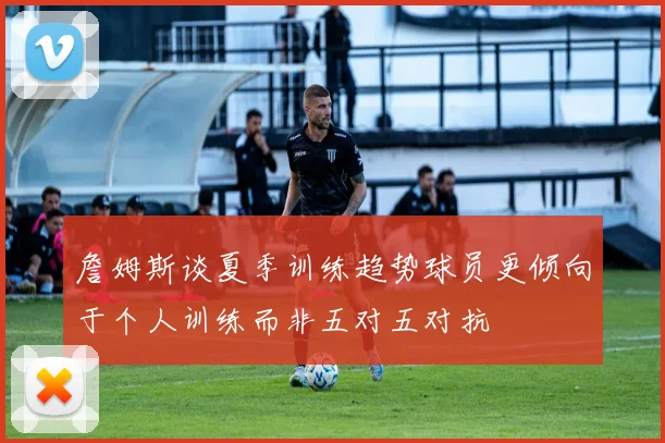 詹姆斯谈夏季训练趋势球员更倾向于个人训练而非五对五对抗