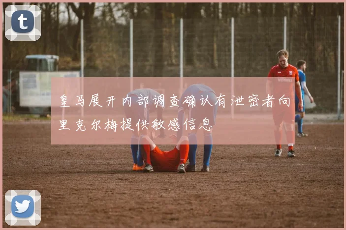 皇马展开内部调查确认有泄密者向里克尔梅提供敏感信息