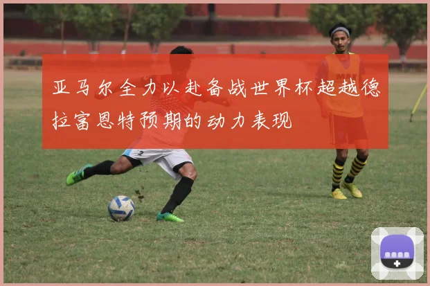 亚马尔全力以赴备战世界杯超越德拉富恩特预期的动力表现