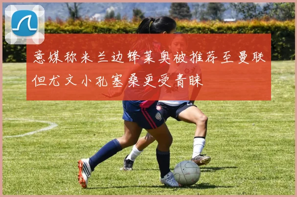 意媒称米兰边锋莱奥被推荐至曼联但尤文小孔塞桑更受青睐