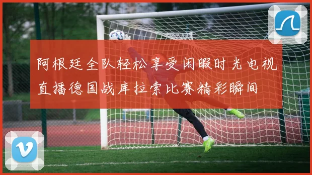阿根廷全队轻松享受闲暇时光电视直播德国战库拉索比赛精彩瞬间