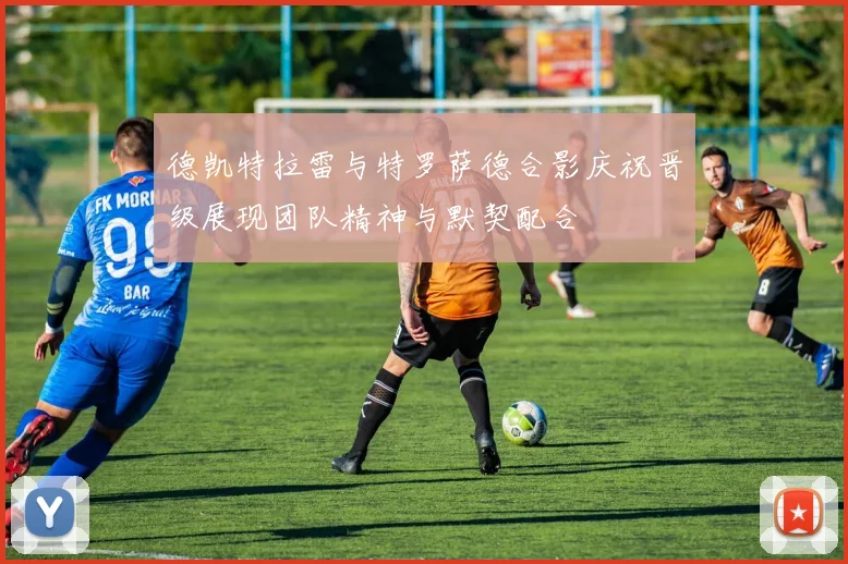 德凯特拉雷与特罗萨德合影庆祝晋级展现团队精神与默契配合