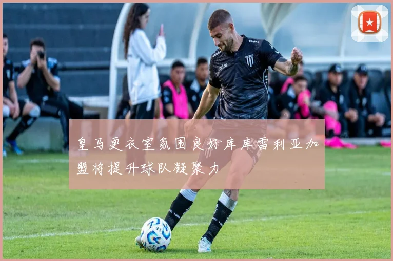 皇马更衣室氛围良好库库雷利亚加盟将提升球队凝聚力
