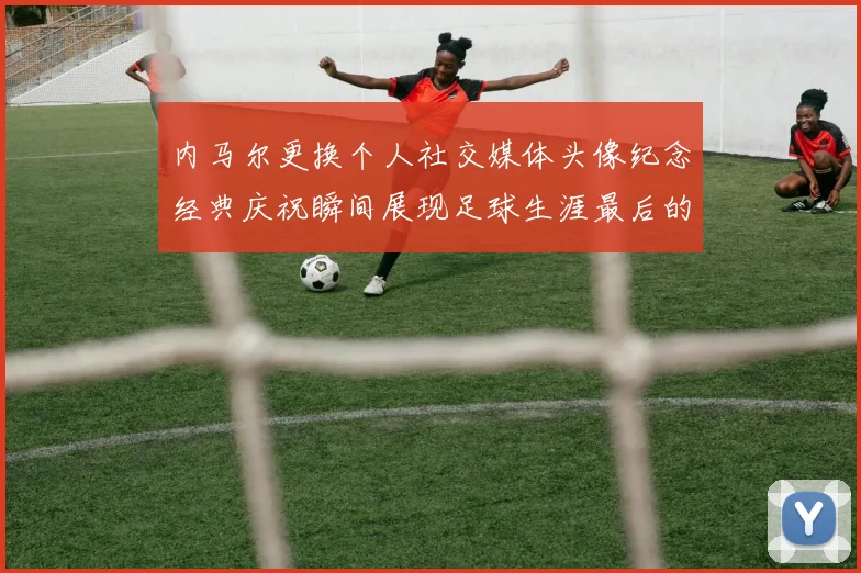 内马尔更换个人社交媒体头像纪念经典庆祝瞬间展现足球生涯最后的辉煌时刻