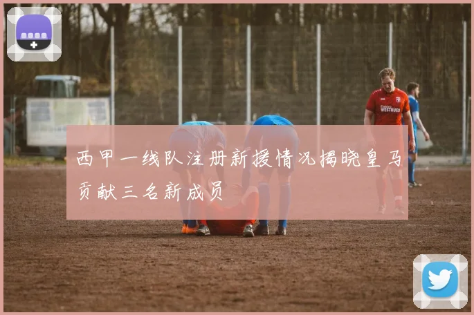 西甲一线队注册新援情况揭晓皇马贡献三名新成员